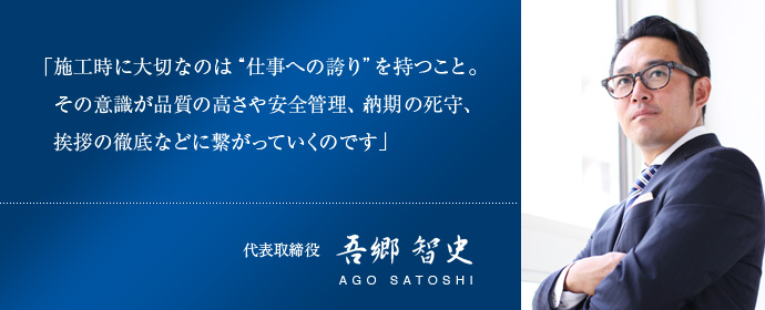「施工時に大切なのは“仕事への誇り”を持つこと。その意識が品質の高さや安全管理、納期の死守、挨拶の徹底などに繋がっていくのです」代表取締役　吾郷 智史